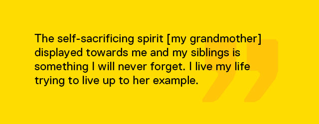 The self-sacrificing spirit [my grandmother] displayed towards me and my siblings is something I will never forget. I live my life trying to live up to her example.