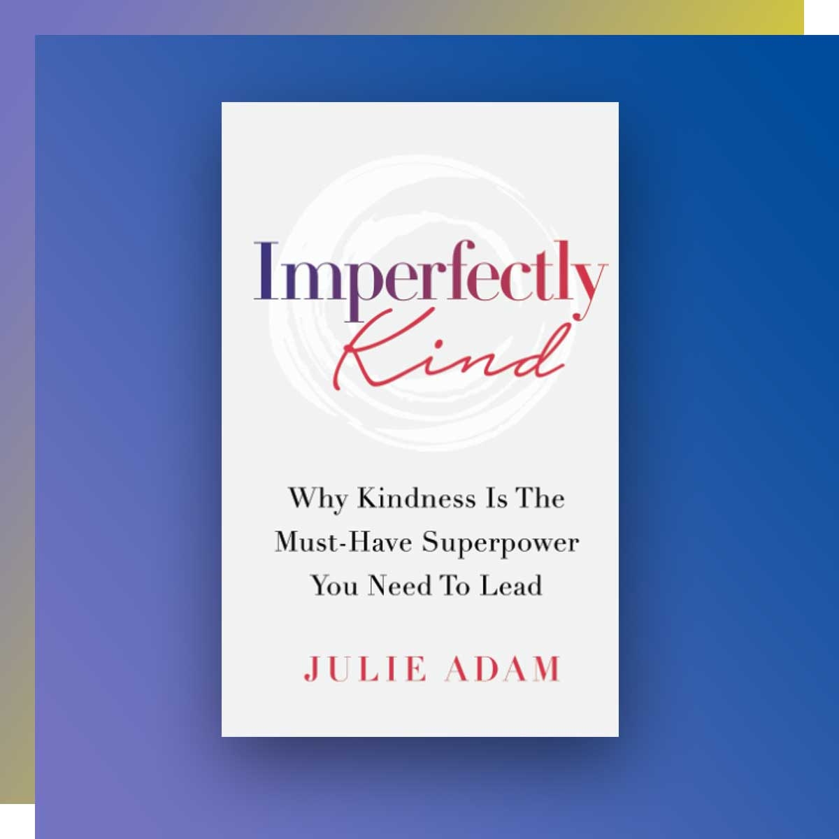 Imperfectly Kind: Why Kindness is the Must-Have Superpower You Need to Lead; Author: Julie Adam, Radio and Television Arts, ’92