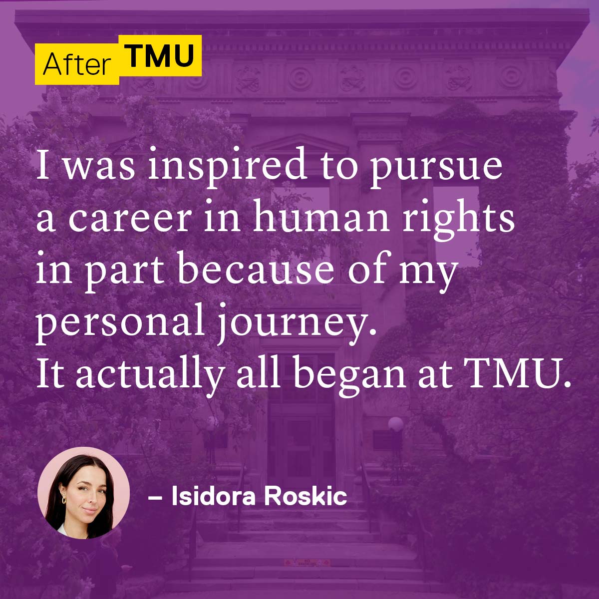 I was inspired to pursue a career in human rights in part because of my personal journey. It actually all began at TMU. Isidora Roskic