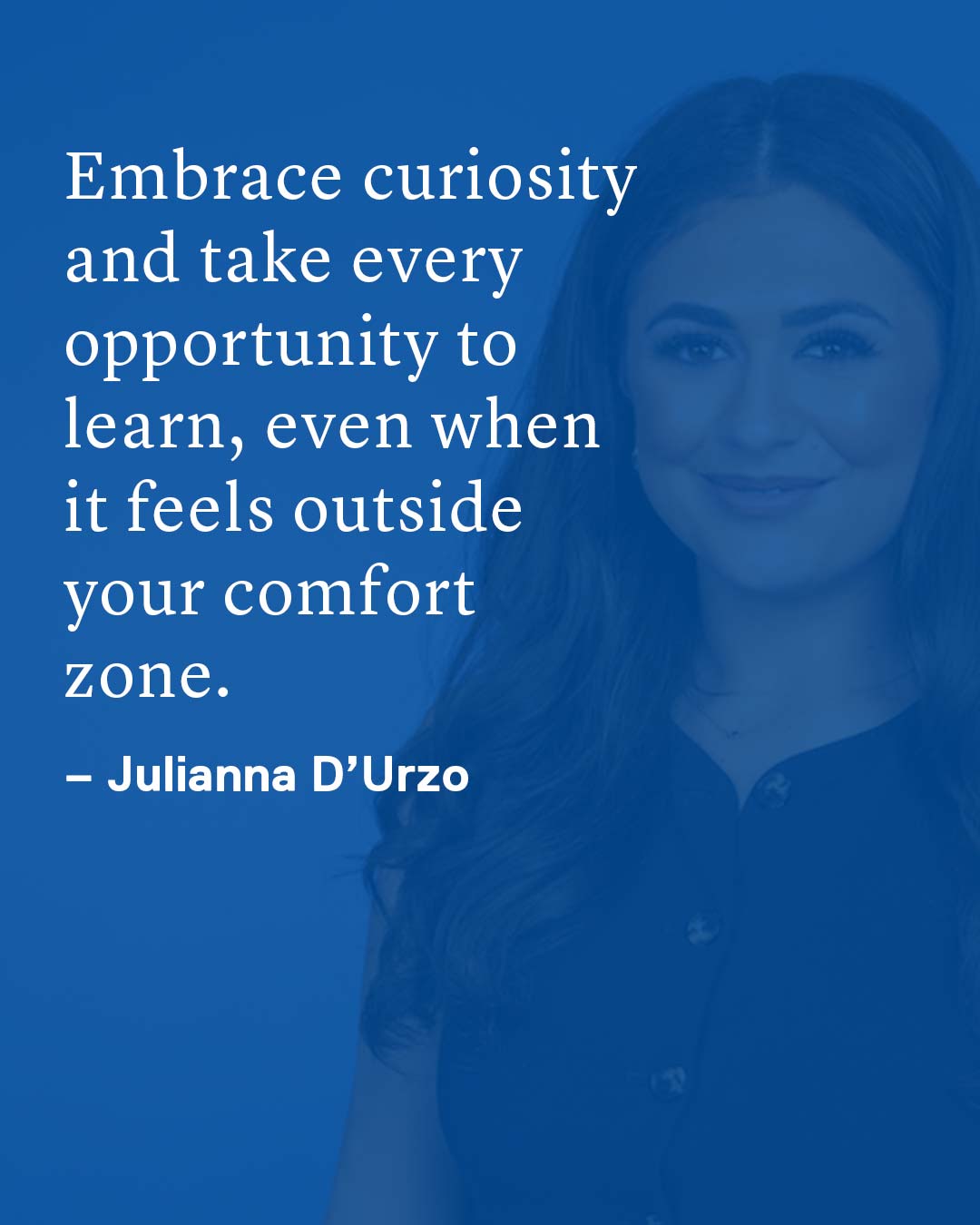 Embrace curiosity and take every opportunity to learn, even when it feels outside your comfort zone. Julianna D’Urzo
