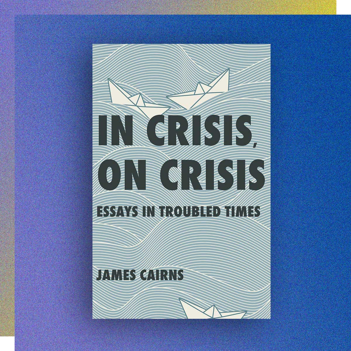 In Crisis, On Crisis: Essays in Troubled Times by James Cairns