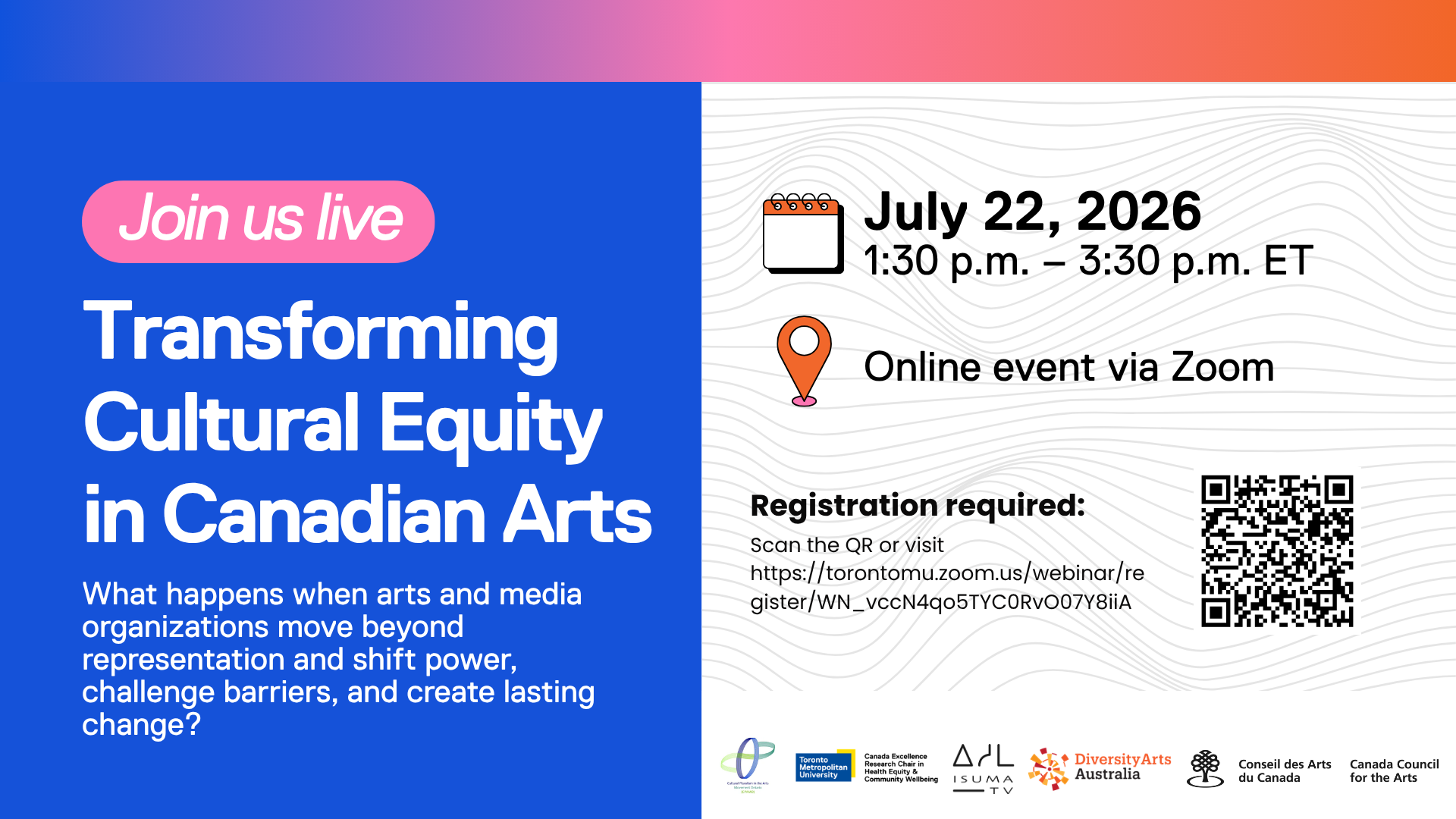 “Transforming Cultural Equity in Canadian Arts.” A blue and white event graphic invites viewers to “Join us live” for an online Zoom event on July 22, 2026, from 1:30 p.m. to 3:30 p.m. ET. The flyer asks: “What happens when arts and media organizations move beyond representation and shift power, challenge barriers, and create lasting change?” Registration is required, with a QR code and Zoom registration link provided. Visual elements include a calendar icon, location pin icon, gradient header, and subtle contour-line background pattern. Logos at the bottom include Toronto Metropolitan University, Canada Excellence Research Chair in Health Equity & Community Wellbeing, ISUMA TV, Diversity Arts Australia, and the Canada Council for the Arts / Conseil des Arts du Canada. Keywords: cultural equity, Canadian arts, arts and media organizations, diversity and inclusion, equity in arts, online webinar, Zoom event, arts leadership, social change, community wellbeing.
