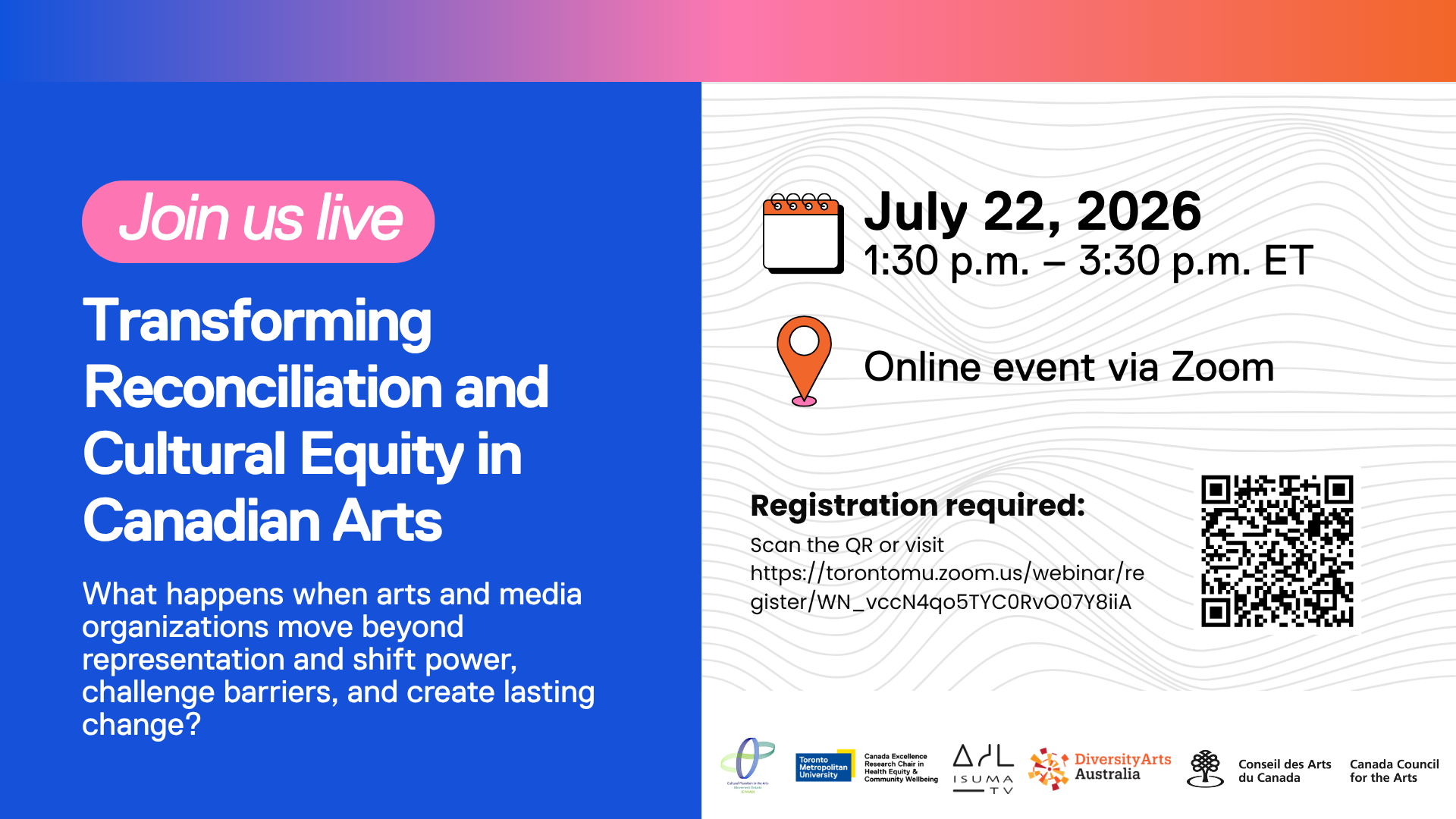 “Transforming Reconciliation and Cultural Equity in Canadian Arts” A blue and white event graphic invites viewers to “Join us live” for an online Zoom event on July 22, 2026, from 1:30 p.m. to 3:30 p.m. ET. The flyer asks: “What happens when arts and media organizations move beyond representation and shift power, challenge barriers, and create lasting change?” Registration is required, with a QR code and Zoom registration link provided. Visual elements include a calendar icon, location pin icon, gradient header, and subtle contour-line background pattern. Logos at the bottom include Toronto Metropolitan University, Canada Excellence Research Chair in Health Equity & Community Wellbeing, ISUMA TV, Diversity Arts Australia, and the Canada Council for the Arts / Conseil des Arts du Canada. Keywords: cultural equity, Canadian arts, arts and media organizations, diversity and inclusion, equity in arts, online webinar, Zoom event, arts leadership, social change, community wellbeing.