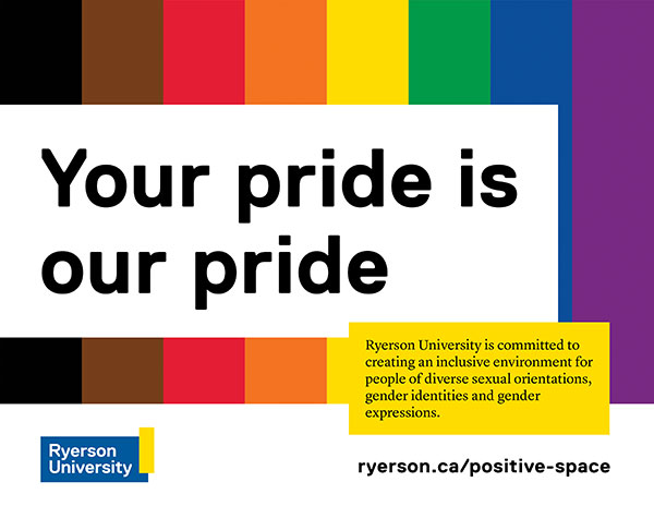 Poster with eight-coloured Pride flag and text overlay that reads "Your pride is our pride: Ryerson University is committed to creating an inclusive environment for people of diverse sexual orientations, gender identities and gender expressions. ryerson.ca/positive-space." 