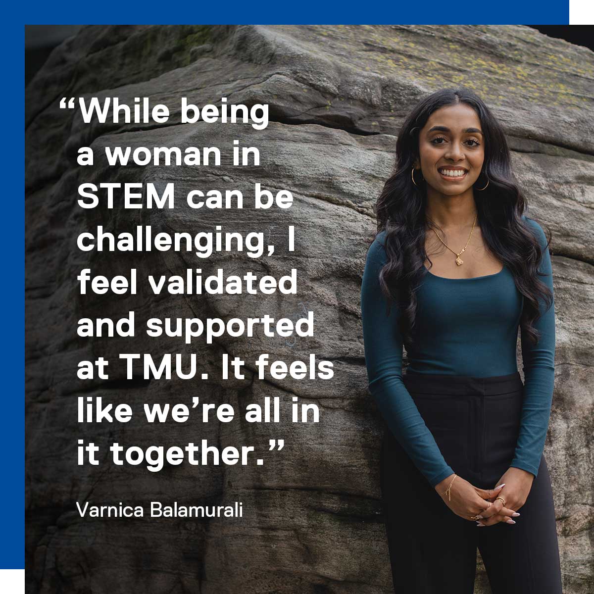 While being a woman in STEM can be challenging, I feel validated and supported at TMU. It feels like we’re all in it together. Varnica Balamurali