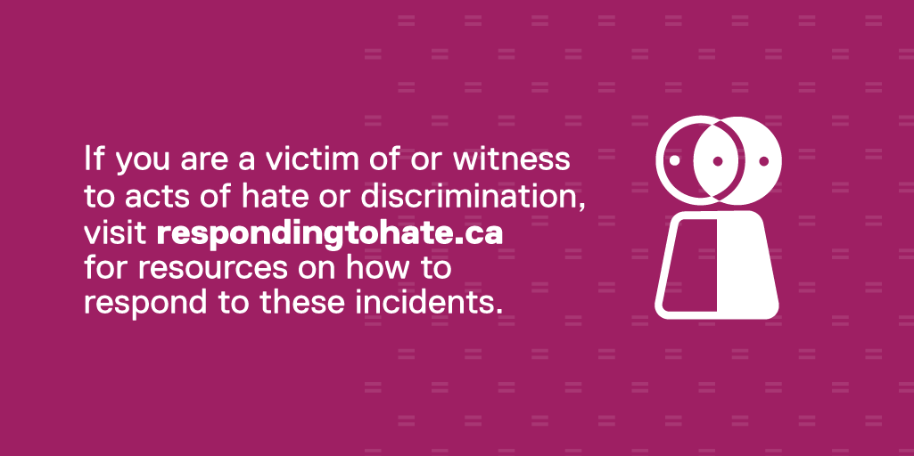 If you are a victim of or witness 
to acts of hate or discrimination, visit respondingtohate.ca for resources on how to respond to these incidents.