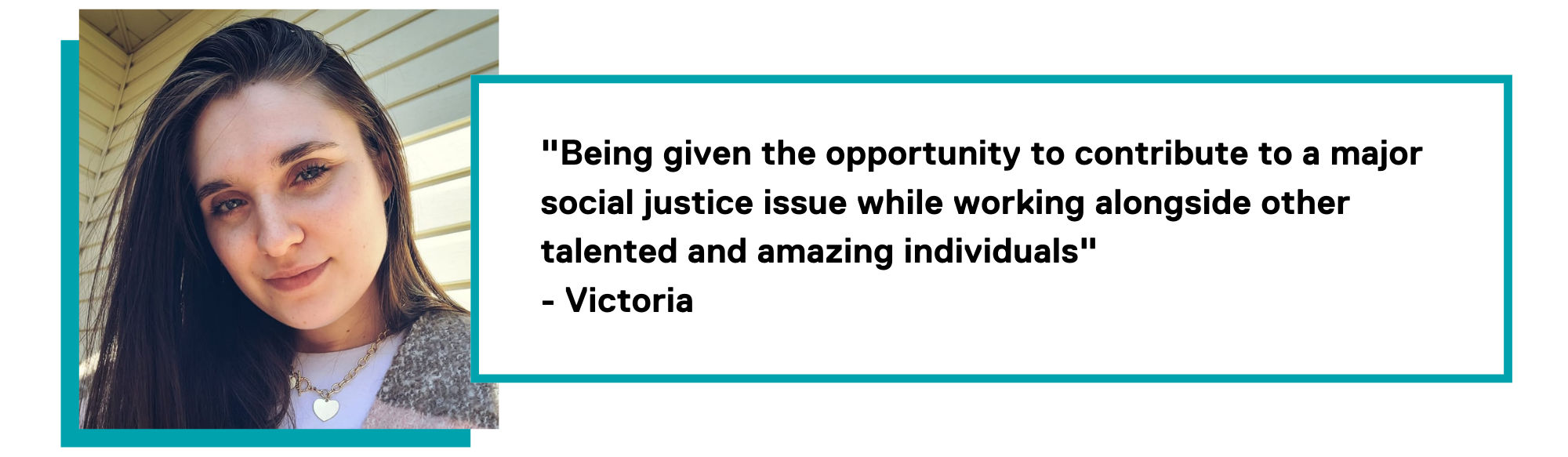 Graphic of a quote by Victoria stating ""Being given the opportunity to contribute to a major social justice issue while working alongside other talented and amazing individuals" - Victoria"