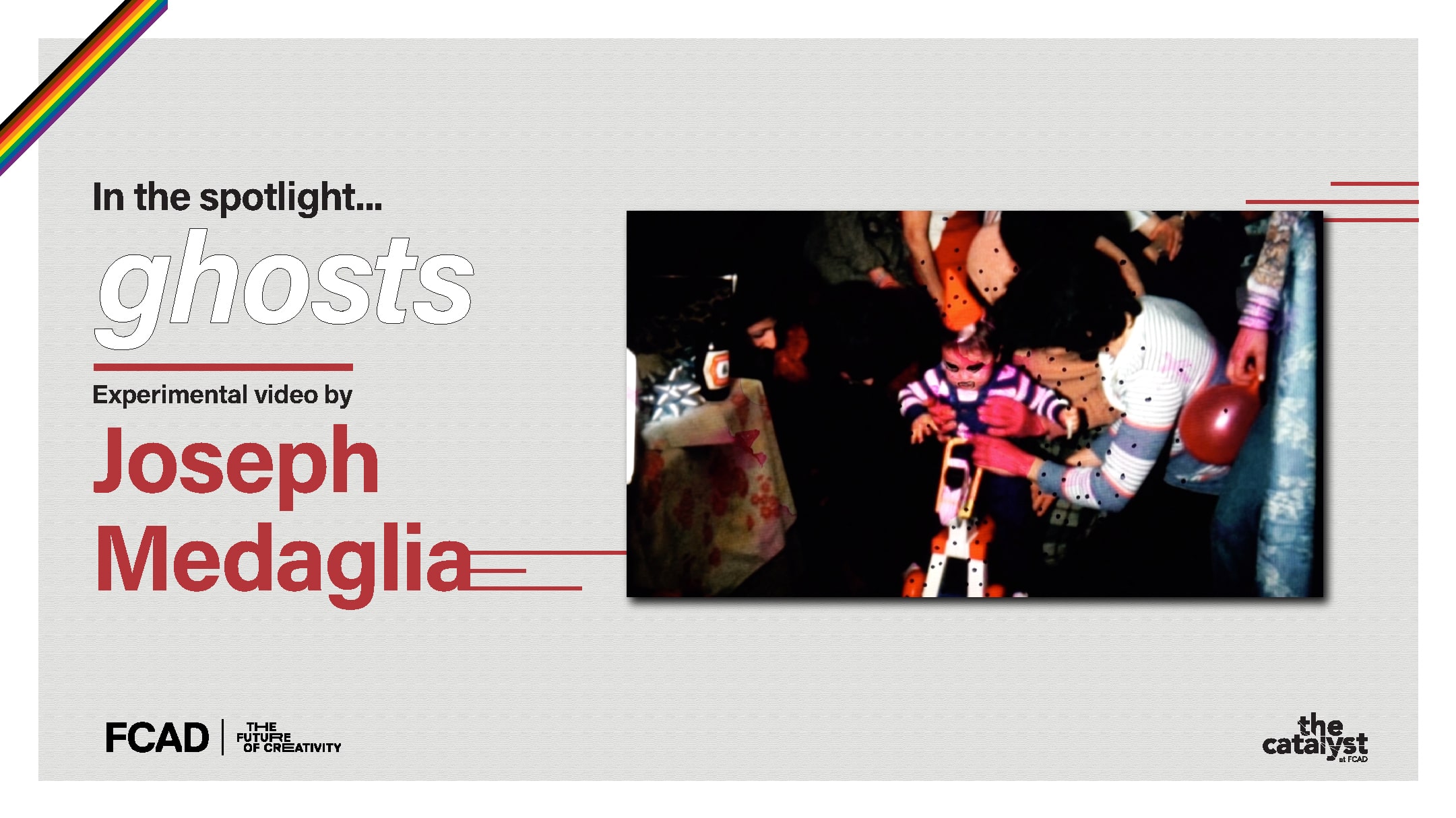 A promotional graphic for Joseph Medaglia’s film, ghosts. The graphic includes an image from the film of a child at a party and text reading “In the spotlight… ghosts, experimental video by Joseph Medaglia.” In the top left corner of the graphic, there is a rainbow banner to signify Pride month and logos for FCAD and The Catalyst in the bottom corners.