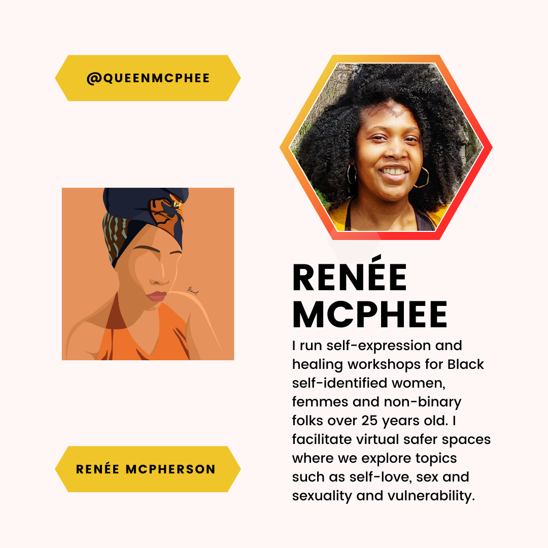 A feature of Renée McPherson and Renée McPhee. I run self-expression and healing workshops for Black self-identified women, femmes and non-binary folks over 25 years old. I facilitate virtual safer spaces where we explore topics such as self-love, sex and sexuality and vulnerability.