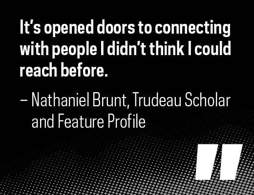 "It’s opened doors to connecting with people I didn’t think I could reach before." – Nathaniel Brunt, Trudeau Scholar and feature profile