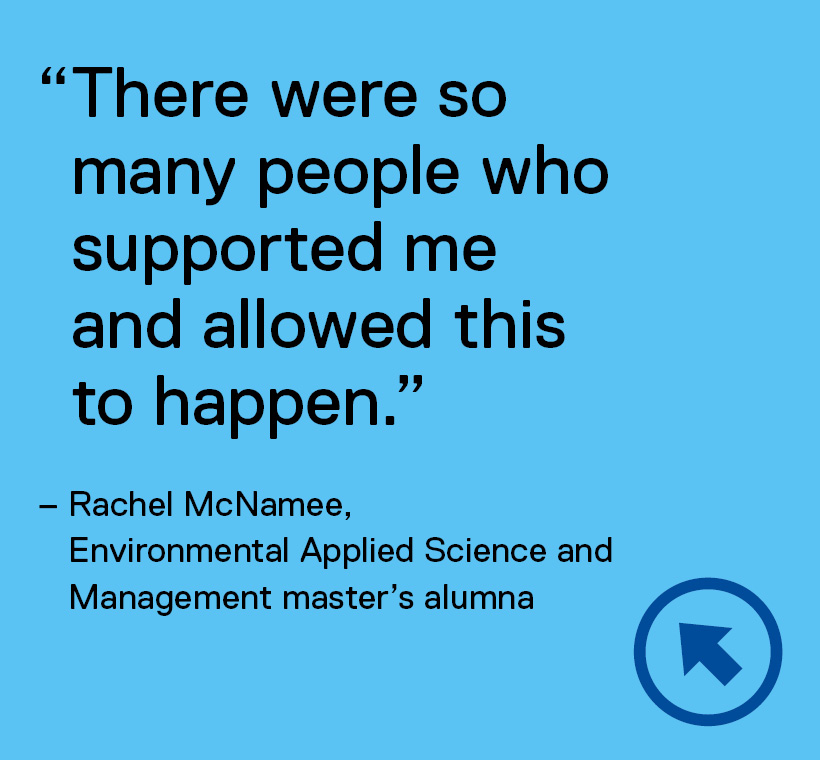 There were so many people who supported me and allowed this to happen. Quote by Rachel McNamee, Environmental Applied Science and Management master's alumna.