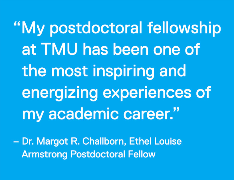 "My postdoctoral fellowship at TMU has been one of the most inspiring and energizing experiences of my academic career." - Dr. Margot R. Challborn, Ethel Louise Armstrong Postdoctoral Fellow