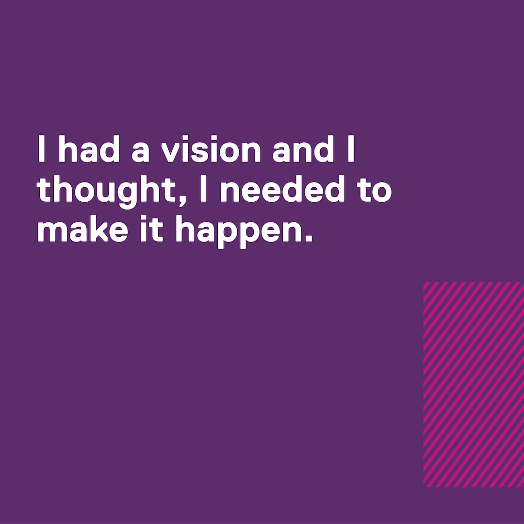 Quote: I had a vision and I thought, I needed to make it happen.